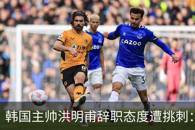 韩国主帅洪明甫辞职态度遭挑刺：没说对不起+离场时手插兜